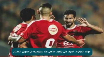 موعد المباراة.. تعرف على توقيت الأهلي ضد سيراميكا في الدوري الممتاز